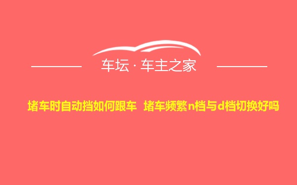 堵车时自动挡如何跟车 堵车频繁n档与d档切换好吗