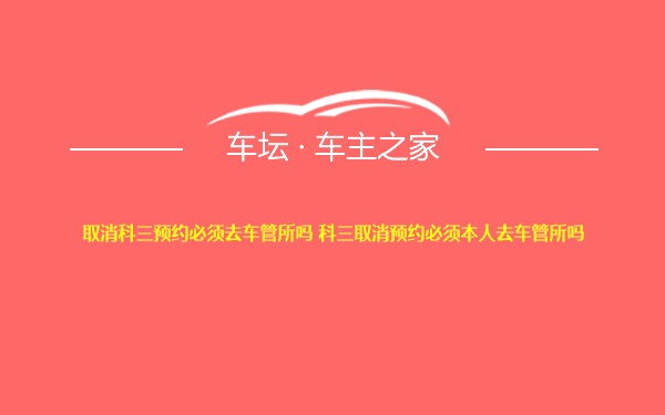 取消科三预约必须去车管所吗 科三取消预约必须本人去车管所吗