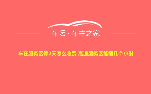 车在服务区停2天怎么收费 高速服务区能睡几个小时