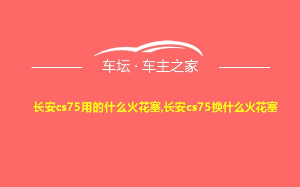 长安cs75用的什么火花塞,长安cs75换什么火花塞