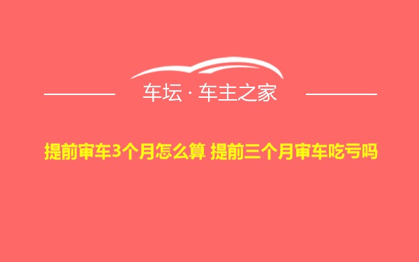 提前审车3个月怎么算 提前三个月审车吃亏吗