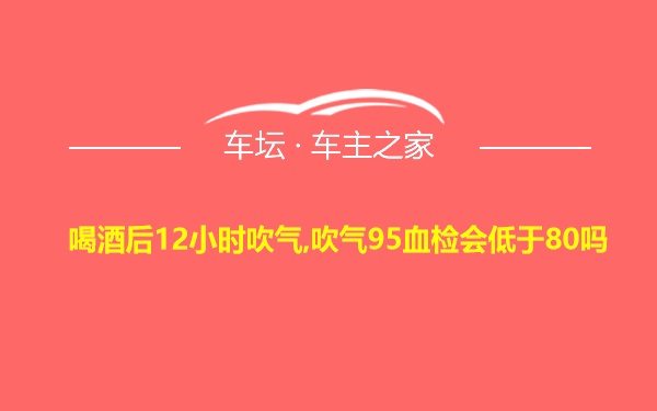 喝酒后12小时吹气,吹气95血检会低于80吗