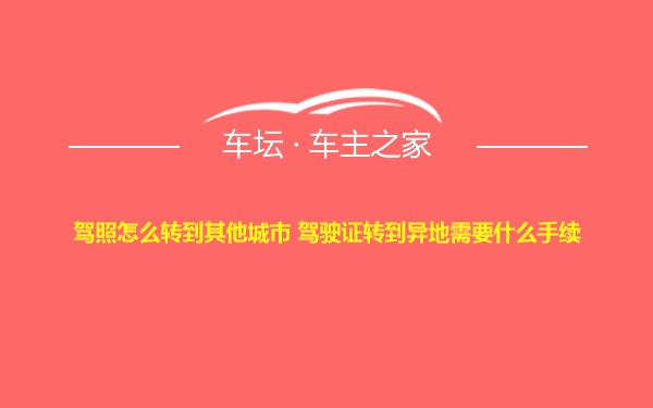 驾照怎么转到其他城市 驾驶证转到异地需要什么手续