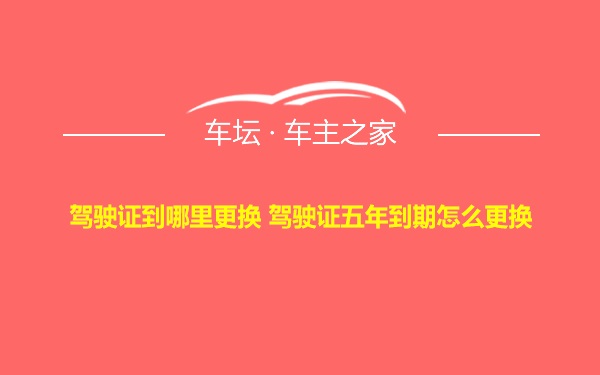 驾驶证到哪里更换 驾驶证五年到期怎么更换