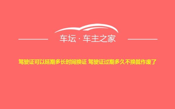 驾驶证可以延期多长时间换证 驾驶证过期多久不换就作废了