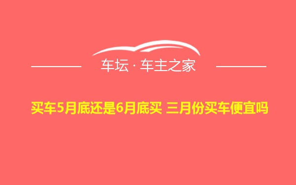 买车5月底还是6月底买 三月份买车便宜吗