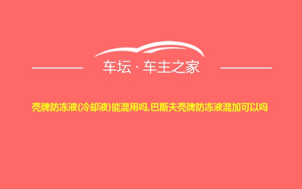 壳牌防冻液(冷却液)能混用吗,巴斯夫壳牌防冻液混加可以吗