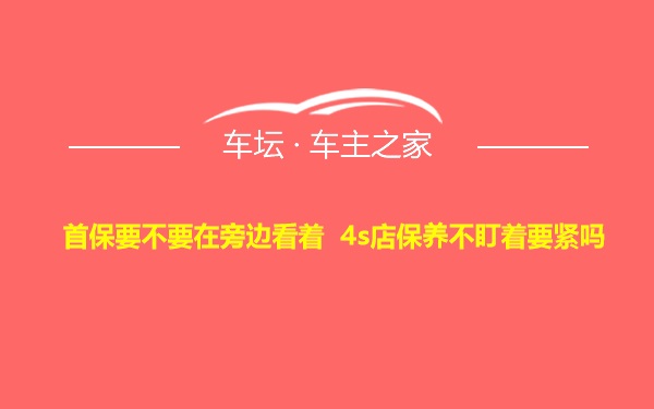 首保要不要在旁边看着 4s店保养不盯着要紧吗