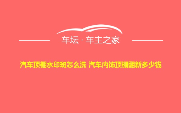 汽车顶棚水印斑怎么洗 汽车内饰顶棚翻新多少钱