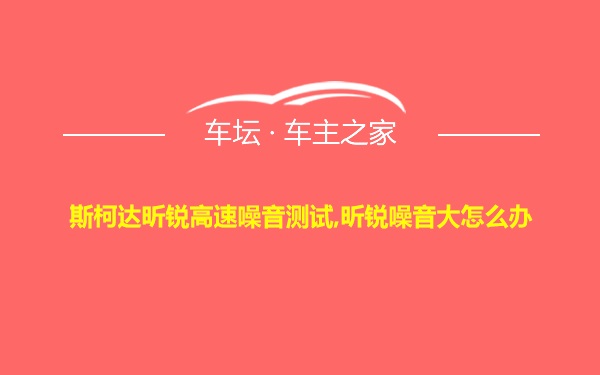 斯柯达昕锐高速噪音测试,昕锐噪音大怎么办