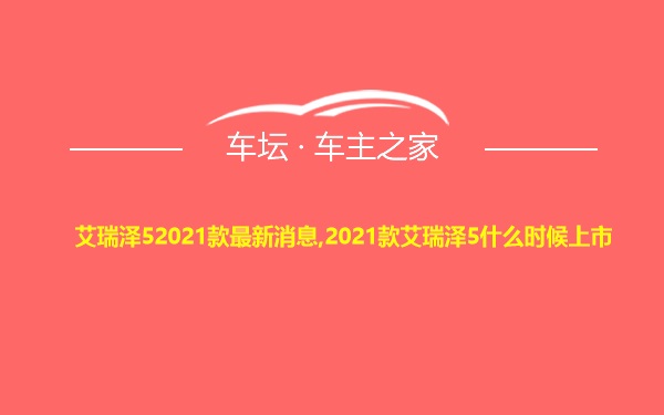 艾瑞泽52021款最新消息,2021款艾瑞泽5什么时候上市