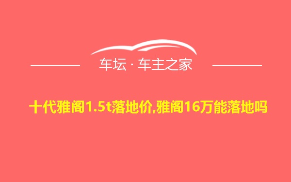 十代雅阁1.5t落地价,雅阁16万能落地吗