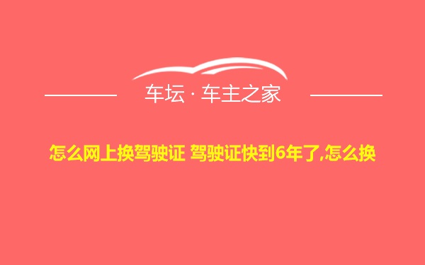 怎么网上换驾驶证 驾驶证快到6年了,怎么换