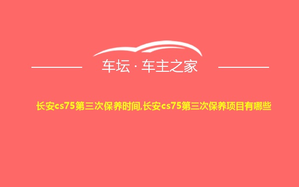 长安cs75第三次保养时间,长安cs75第三次保养项目有哪些