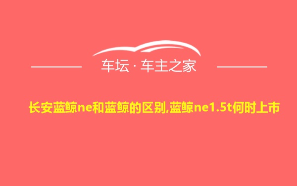 长安蓝鲸ne和蓝鲸的区别,蓝鲸ne1.5t何时上市