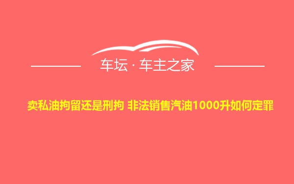 卖私油拘留还是刑拘 非法销售汽油1000升如何定罪