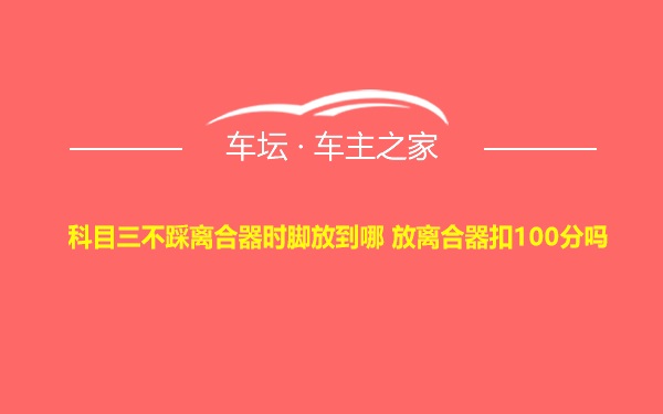 科目三不踩离合器时脚放到哪 放离合器扣100分吗