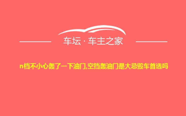 n档不小心轰了一下油门,空挡轰油门是大忌毁车首选吗