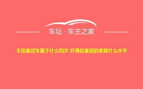 丰田皇冠车属于什么档次 开得起皇冠的家庭什么水平