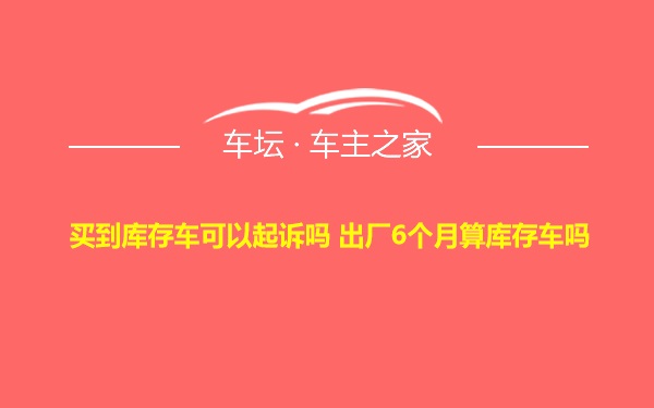 买到库存车可以起诉吗 出厂6个月算库存车吗