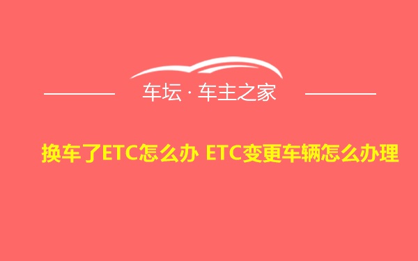 换车了ETC怎么办 ETC变更车辆怎么办理