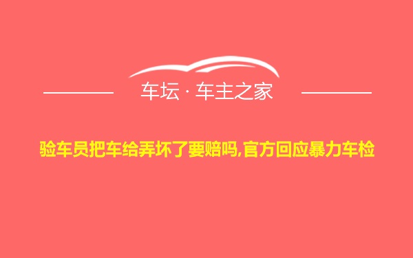 验车员把车给弄坏了要赔吗,官方回应暴力车检