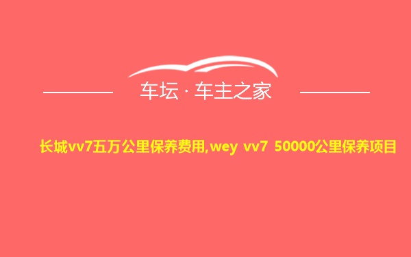 长城vv7五万公里保养费用,wey vv7 50000公里保养项目