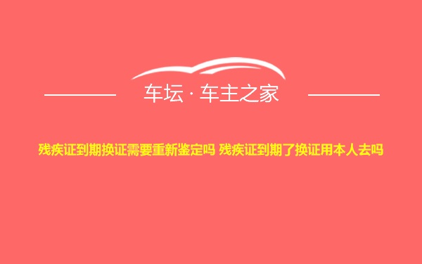 残疾证到期换证需要重新鉴定吗 残疾证到期了换证用本人去吗