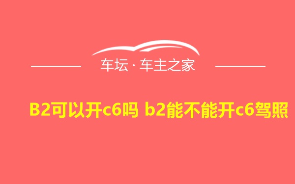 B2可以开c6吗 b2能不能开c6驾照