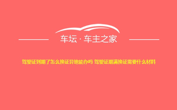 驾驶证到期了怎么换证异地能办吗 驾驶证期满换证需要什么材料