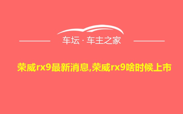 荣威rx9最新消息,荣威rx9啥时候上市