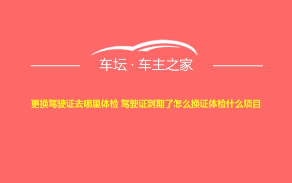 更换驾驶证去哪里体检 驾驶证到期了怎么换证体检什么项目