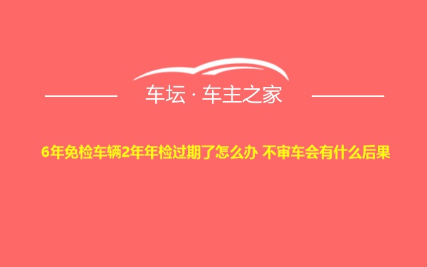 6年免检车辆2年年检过期了怎么办 不审车会有什么后果