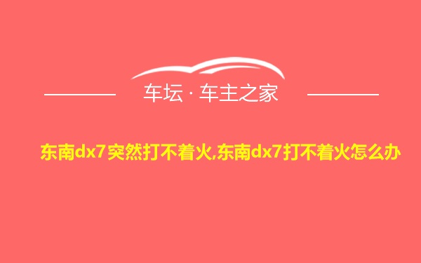 东南dx7突然打不着火,东南dx7打不着火怎么办