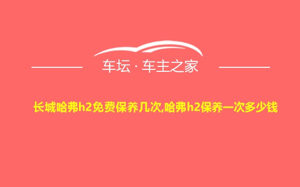 长城哈弗h2免费保养几次,哈弗h2保养一次多少钱