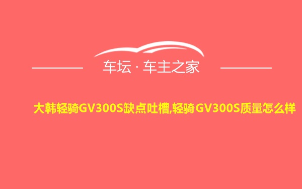 大韩轻骑GV300S缺点吐槽,轻骑GV300S质量怎么样