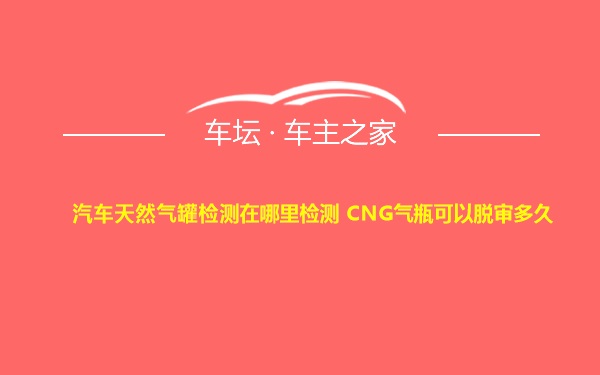 汽车天然气罐检测在哪里检测 CNG气瓶可以脱审多久