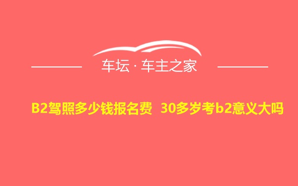 B2驾照多少钱报名费 30多岁考b2意义大吗