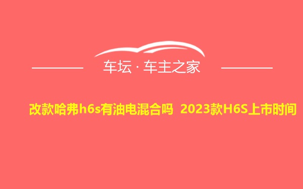 改款哈弗h6s有油电混合吗 2023款H6S上市时间