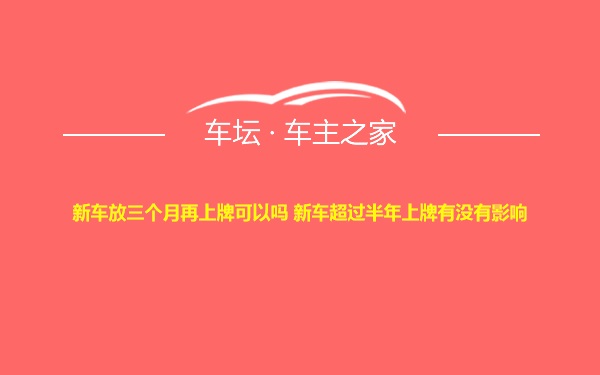 新车放三个月再上牌可以吗 新车超过半年上牌有没有影响