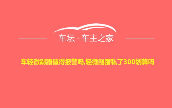 车轻微剐蹭值得报警吗,轻微刮蹭私了300划算吗