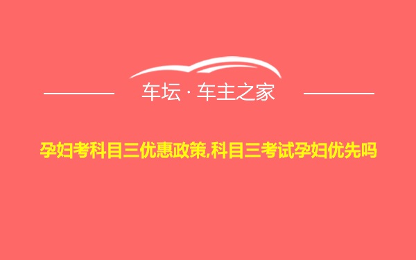 孕妇考科目三优惠政策,科目三考试孕妇优先吗