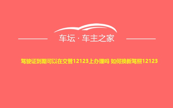 驾驶证到期可以在交管12123上办理吗 如何换新驾照12123