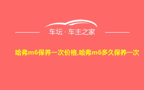 哈弗m6保养一次价格,哈弗m6多久保养一次