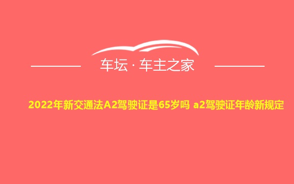 2022年新交通法A2驾驶证是65岁吗 a2驾驶证年龄新规定