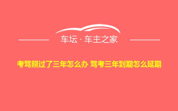 考驾照过了三年怎么办 驾考三年到期怎么延期