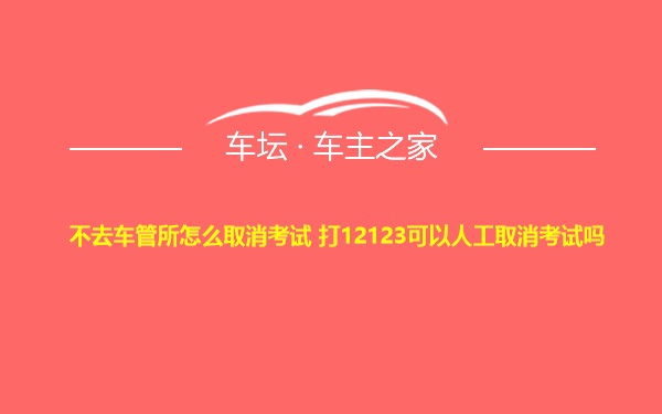 不去车管所怎么取消考试 打12123可以人工取消考试吗