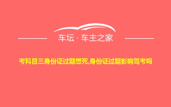 考科目三身份证过期想死,身份证过期影响驾考吗