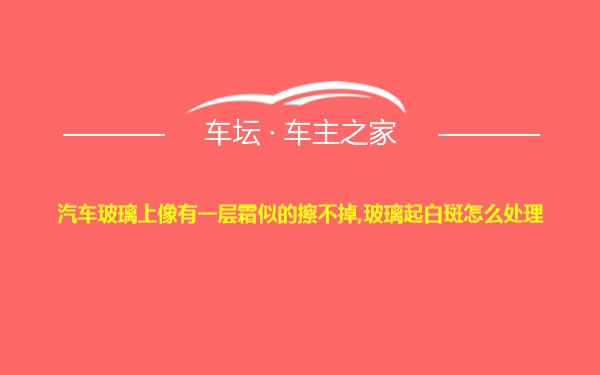 汽车玻璃上像有一层霜似的擦不掉,玻璃起白斑怎么处理