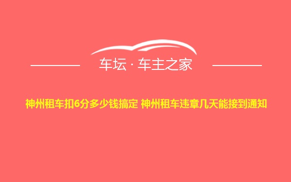 神州租车扣6分多少钱搞定 神州租车违章几天能接到通知